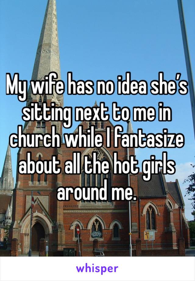 My wife has no idea she’s sitting next to me in church while I fantasize about all the hot girls around me. 