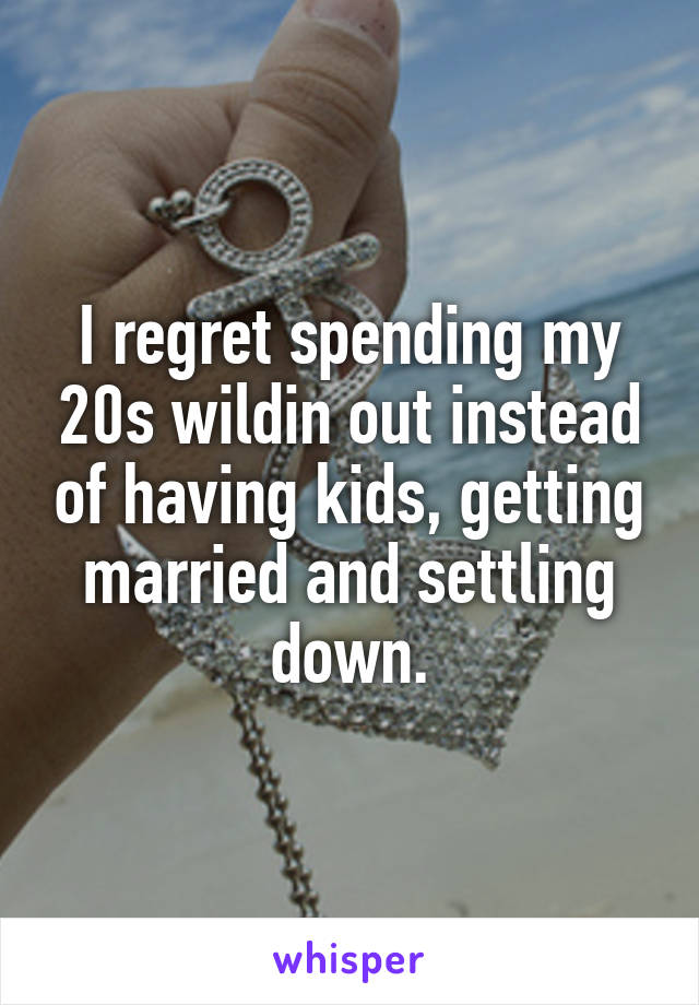 I regret spending my 20s wildin out instead of having kids, getting married and settling down.