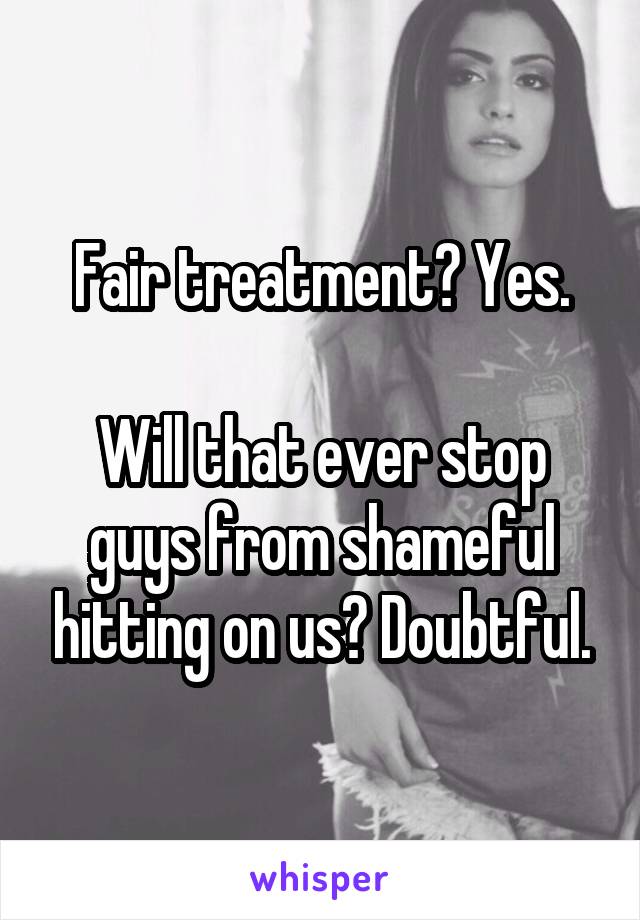 Fair treatment? Yes.

Will that ever stop guys from shameful hitting on us? Doubtful.