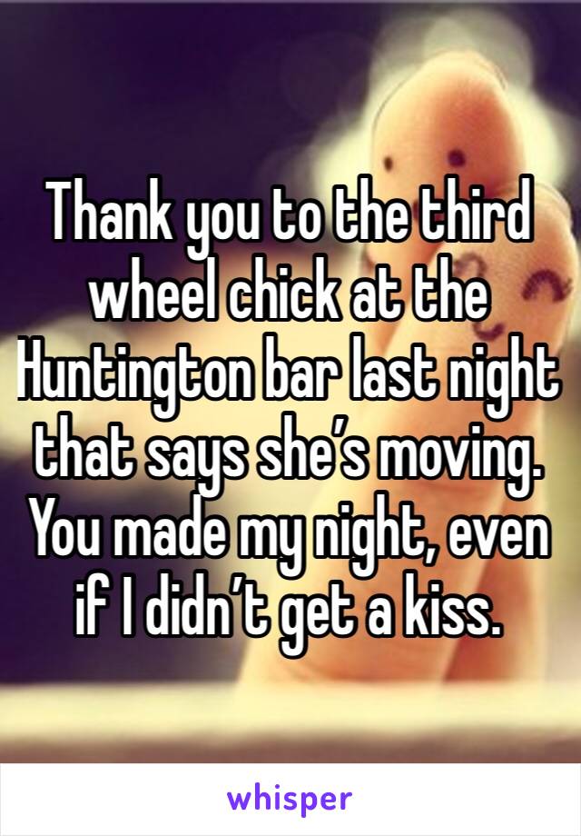 Thank you to the third wheel chick at the Huntington bar last night that says she’s moving. You made my night, even if I didn’t get a kiss.