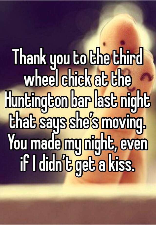 Thank you to the third wheel chick at the Huntington bar last night that says she’s moving. You made my night, even if I didn’t get a kiss.