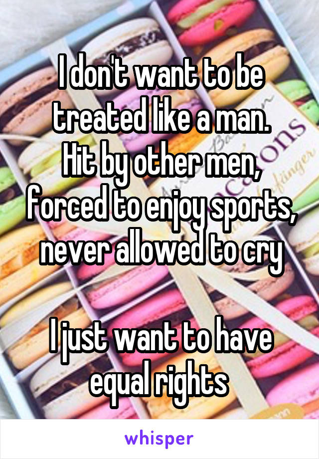 I don't want to be treated like a man.
Hit by other men, forced to enjoy sports, never allowed to cry

I just want to have equal rights 