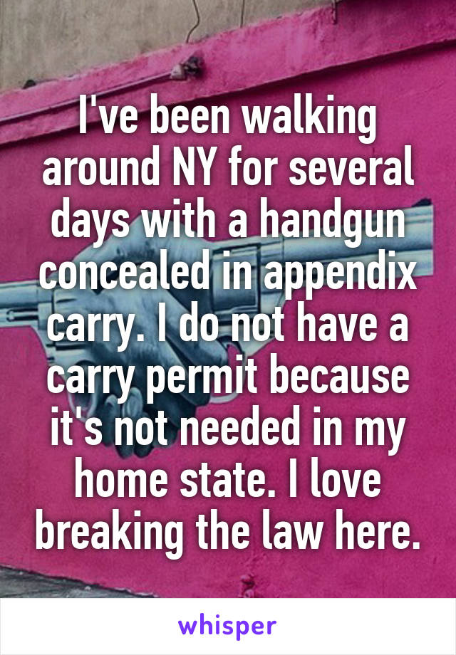 I've been walking around NY for several days with a handgun concealed in appendix carry. I do not have a carry permit because it's not needed in my home state. I love breaking the law here.