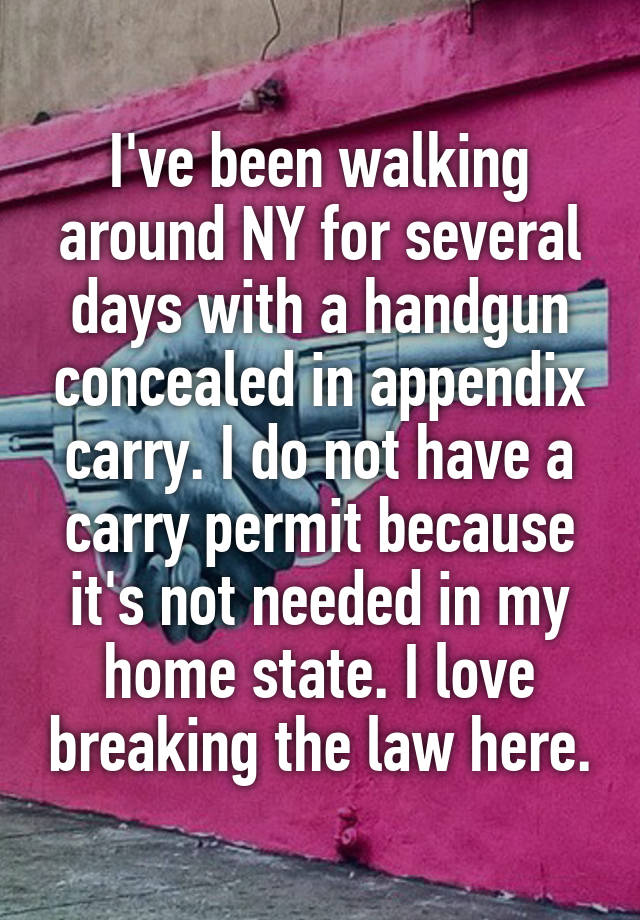 I've been walking around NY for several days with a handgun concealed in appendix carry. I do not have a carry permit because it's not needed in my home state. I love breaking the law here.