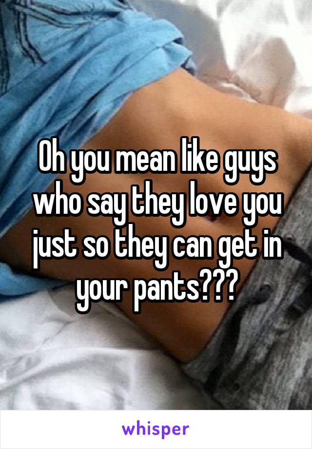 Oh you mean like guys who say they love you just so they can get in your pants???