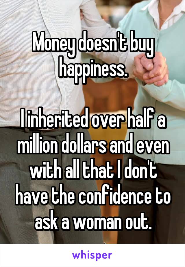 Money doesn't buy happiness.

I inherited over half a million dollars and even with all that I don't have the confidence to ask a woman out.