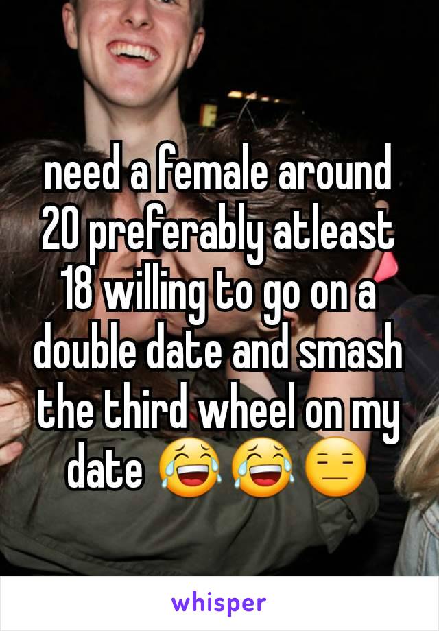 need a female around 20 preferably atleast 18 willing to go on a double date and smash the third wheel on my date 😂😂😑