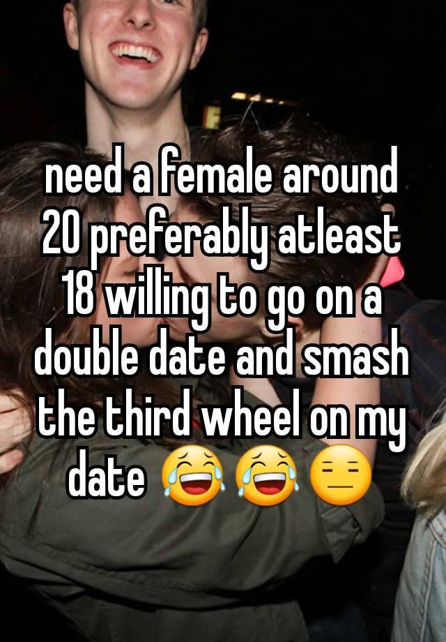 need a female around 20 preferably atleast 18 willing to go on a double date and smash the third wheel on my date 😂😂😑