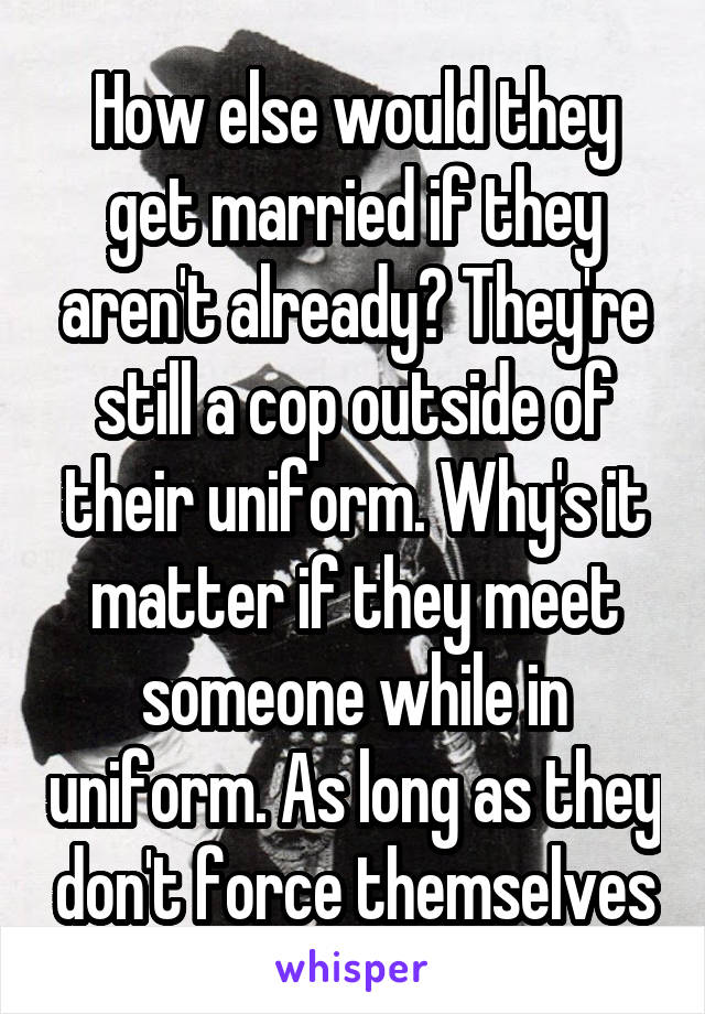 How else would they get married if they aren't already? They're still a cop outside of their uniform. Why's it matter if they meet someone while in uniform. As long as they don't force themselves