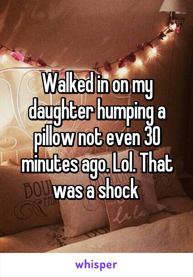 Walked in on my daughter humping a pillow not even 30 minutes ago. Lol. That was a shock 