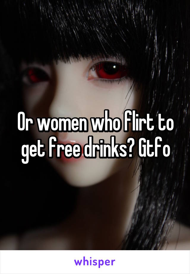 Or women who flirt to get free drinks? Gtfo