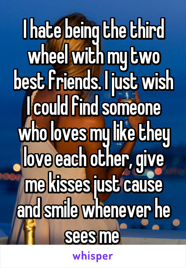 I hate being the third wheel with my two best friends. I just wish I could find someone who loves my like they love each other, give me kisses just cause and smile whenever he sees me 