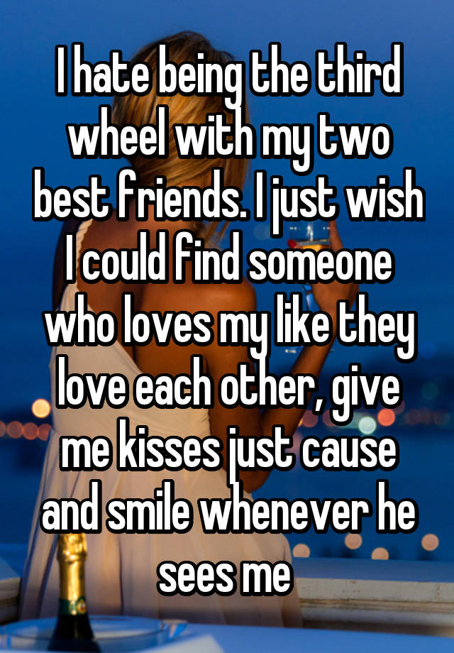 I hate being the third wheel with my two best friends. I just wish I could find someone who loves my like they love each other, give me kisses just cause and smile whenever he sees me 