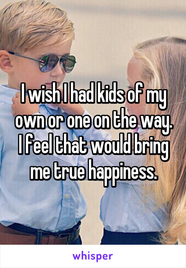 I wish I had kids of my own or one on the way. I feel that would bring me true happiness.