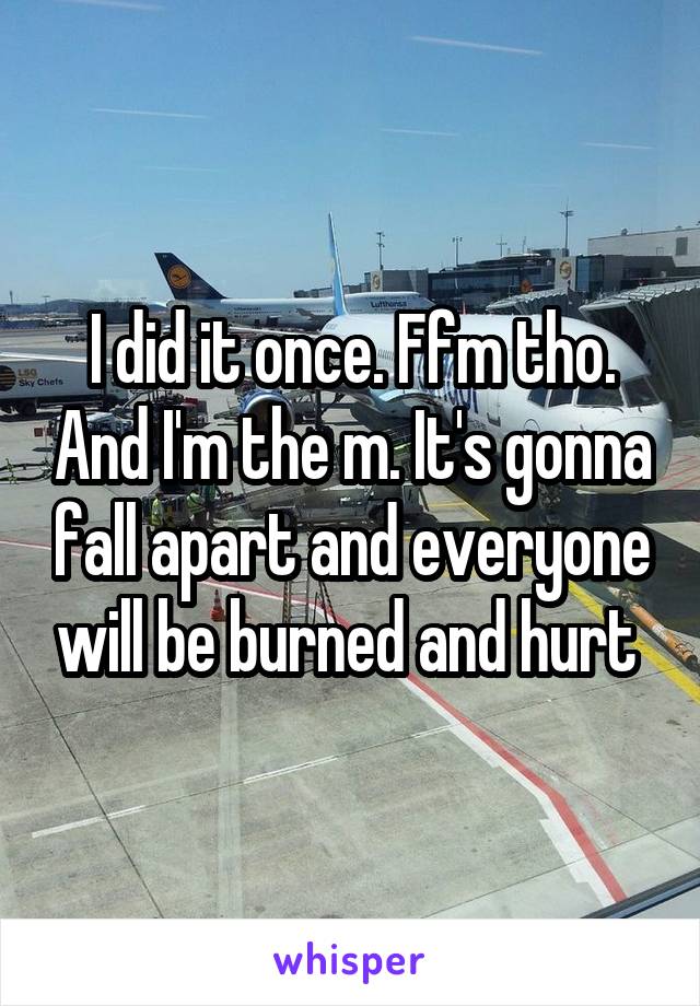 I did it once. Ffm tho. And I'm the m. It's gonna fall apart and everyone will be burned and hurt 