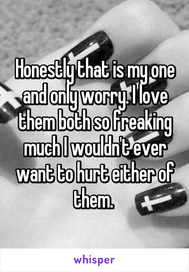 Honestly that is my one and only worry. I love them both so freaking much I wouldn't ever want to hurt either of them. 