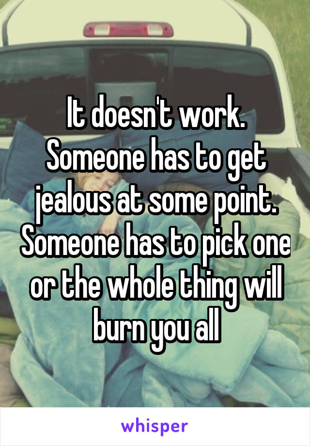 It doesn't work. Someone has to get jealous at some point. Someone has to pick one or the whole thing will burn you all