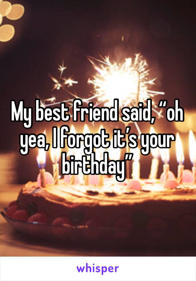 My best friend said, “oh yea, I forgot it’s your birthday”