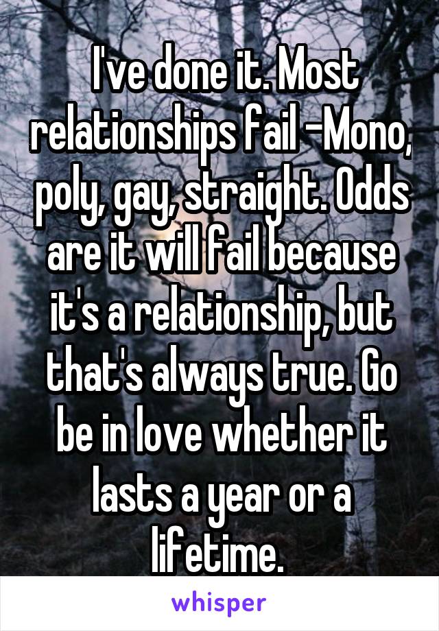  I've done it. Most relationships fail -Mono, poly, gay, straight. Odds are it will fail because it's a relationship, but that's always true. Go be in love whether it lasts a year or a lifetime. 