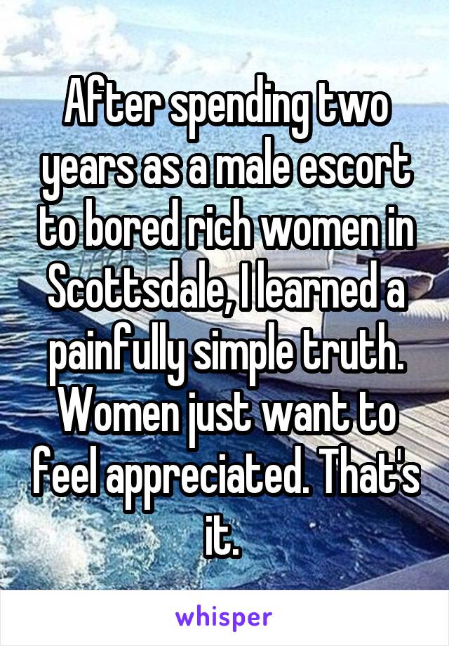 After spending two years as a male escort to bored rich women in Scottsdale, I learned a painfully simple truth. Women just want to feel appreciated. That's it. 