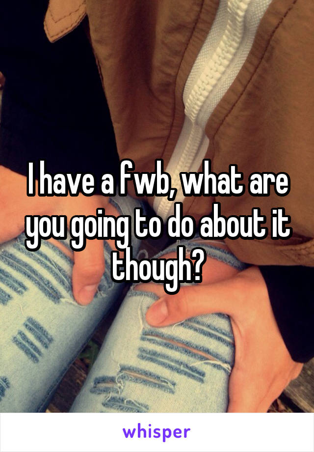 I have a fwb, what are you going to do about it though?