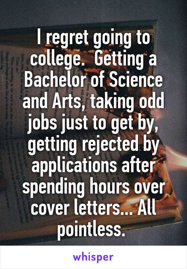 I regret going to college.  Getting a Bachelor of Science and Arts, taking odd jobs just to get by, getting rejected by applications after spending hours over cover letters... All pointless. 