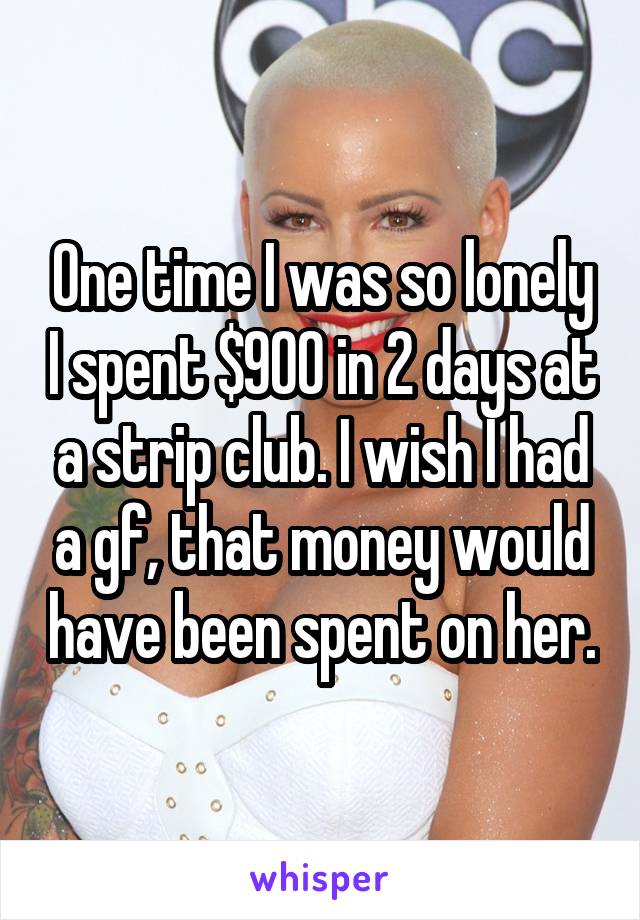 One time I was so lonely I spent $900 in 2 days at a strip club. I wish I had a gf, that money would have been spent on her.