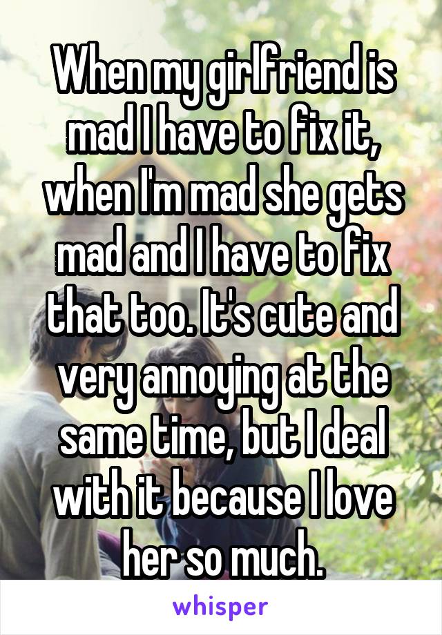 When my girlfriend is mad I have to fix it, when I'm mad she gets mad and I have to fix that too. It's cute and very annoying at the same time, but I deal with it because I love her so much.