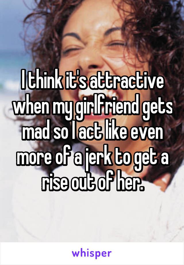 I think it's attractive when my girlfriend gets mad so I act like even more of a jerk to get a rise out of her.