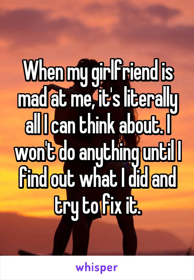 When my girlfriend is mad at me, it's literally all I can think about. I won't do anything until I find out what I did and try to fix it.