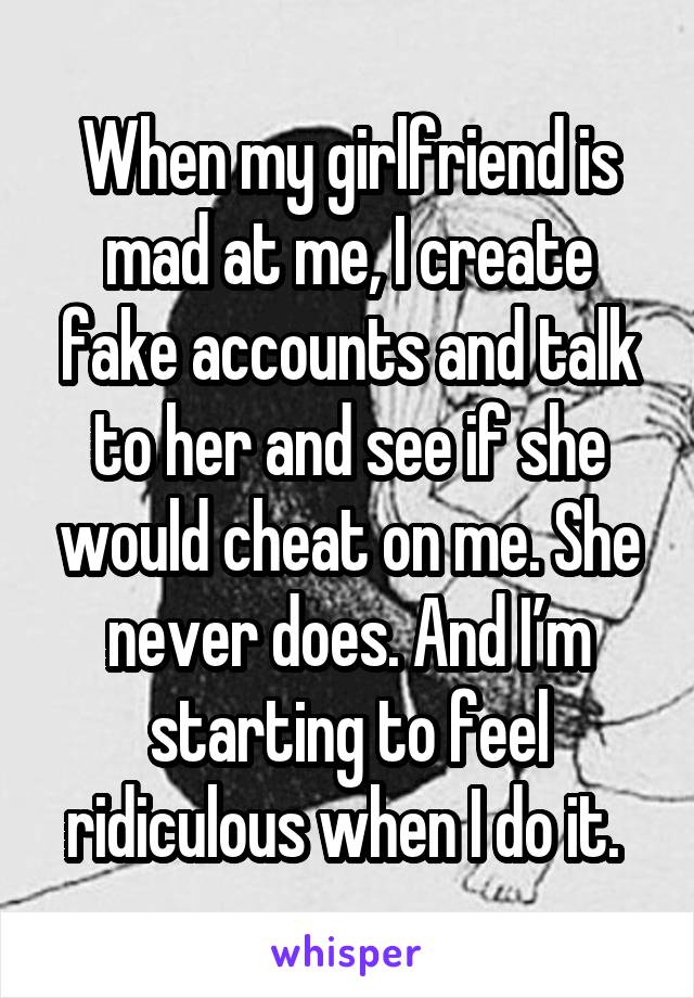 When my girlfriend is mad at me, I create fake accounts and talk to her and see if she would cheat on me. She never does. And I’m starting to feel ridiculous when I do it. 