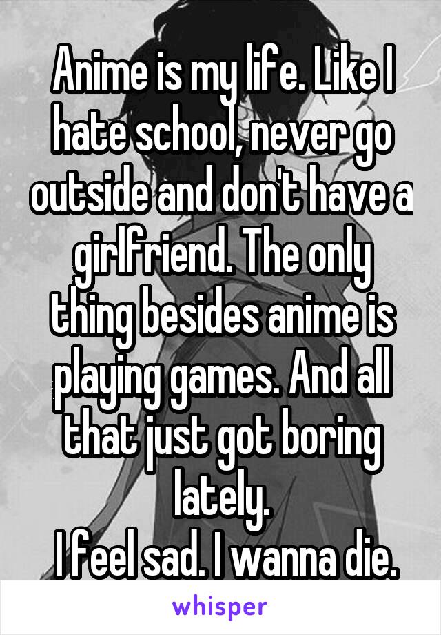 Anime is my life. Like I hate school, never go outside and don't have a girlfriend. The only thing besides anime is playing games. And all that just got boring lately.
 I feel sad. I wanna die.