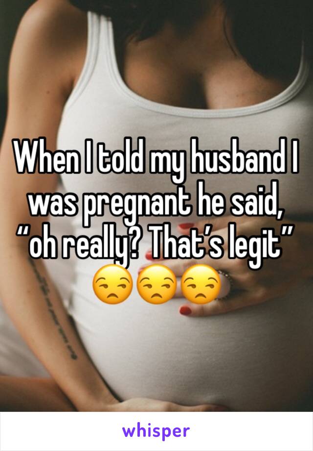 When I told my husband I was pregnant he said, “oh really? That’s legit” 😒😒😒