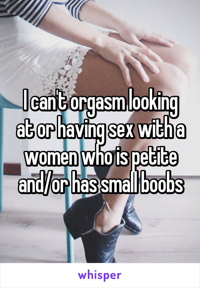 I can't orgasm looking at or having sex with a women who is petite and/or has small boobs