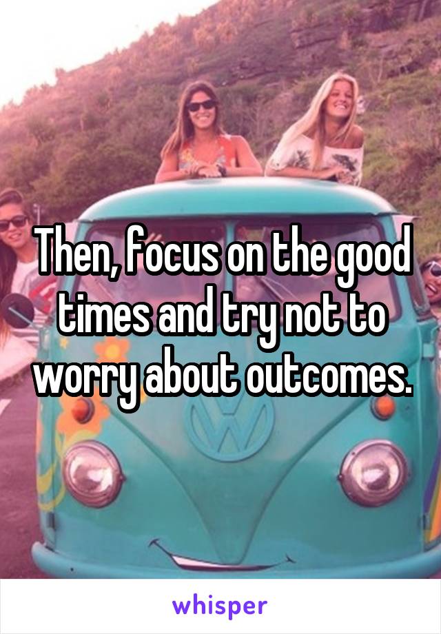 Then, focus on the good times and try not to worry about outcomes.