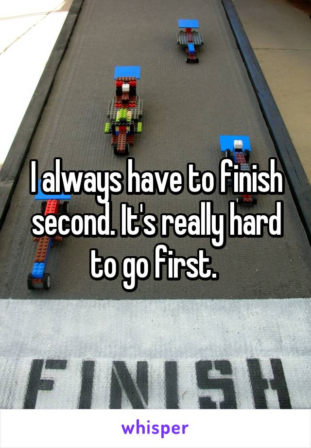 I always have to finish second. It's really hard to go first. 