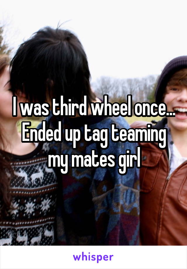 I was third wheel once... Ended up tag teaming my mates girl