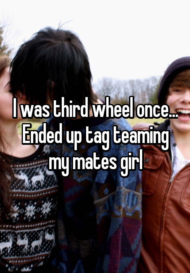 I was third wheel once... Ended up tag teaming my mates girl