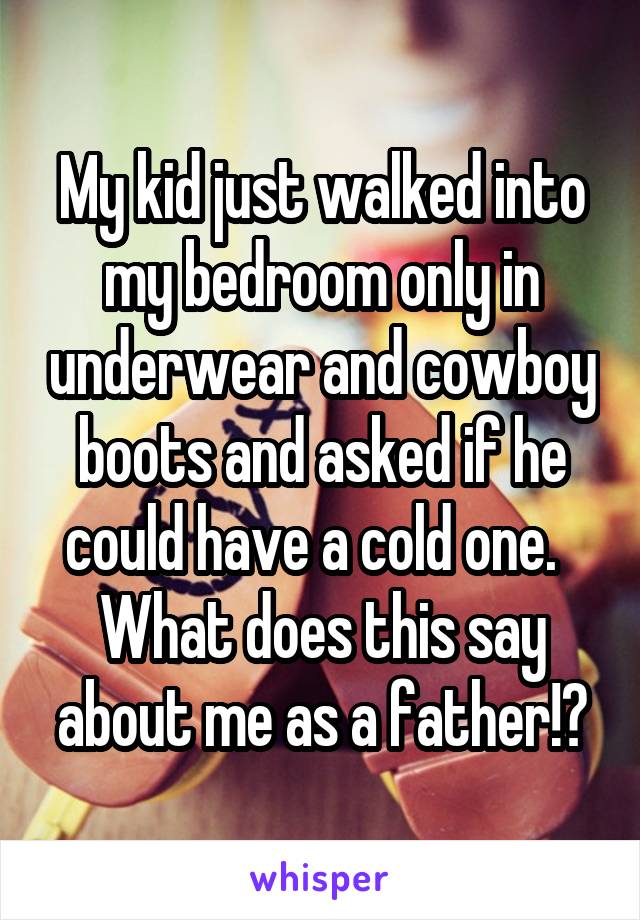 My kid just walked into my bedroom only in underwear and cowboy boots and asked if he could have a cold one.  
What does this say about me as a father!?