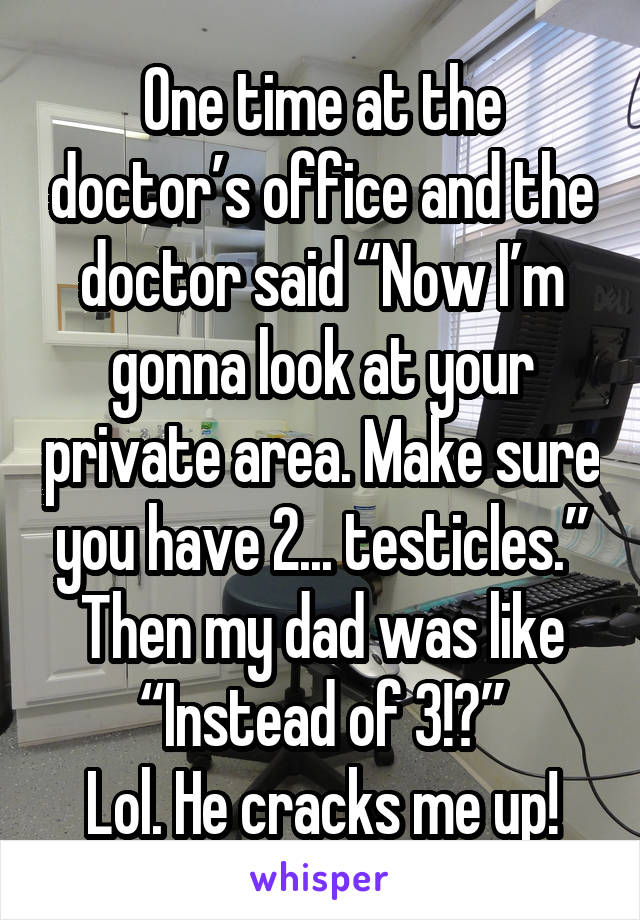 One time at the doctor’s office and the doctor said “Now I’m gonna look at your private area. Make sure you have 2... testicles.” Then my dad was like “Instead of 3!?”
Lol. He cracks me up!