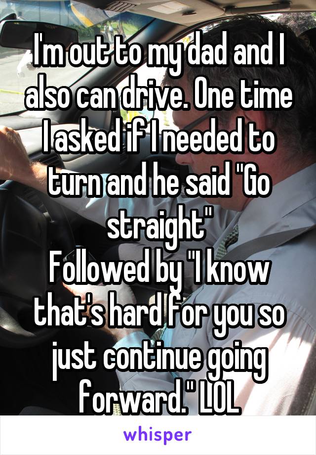 I'm out to my dad and I also can drive. One time I asked if I needed to turn and he said "Go straight"
Followed by "I know that's hard for you so just continue going forward." LOL