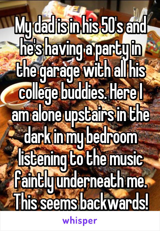 My dad is in his 50's and he's having a party in the garage with all his college buddies. Here I am alone upstairs in the dark in my bedroom listening to the music faintly underneath me. This seems backwards!