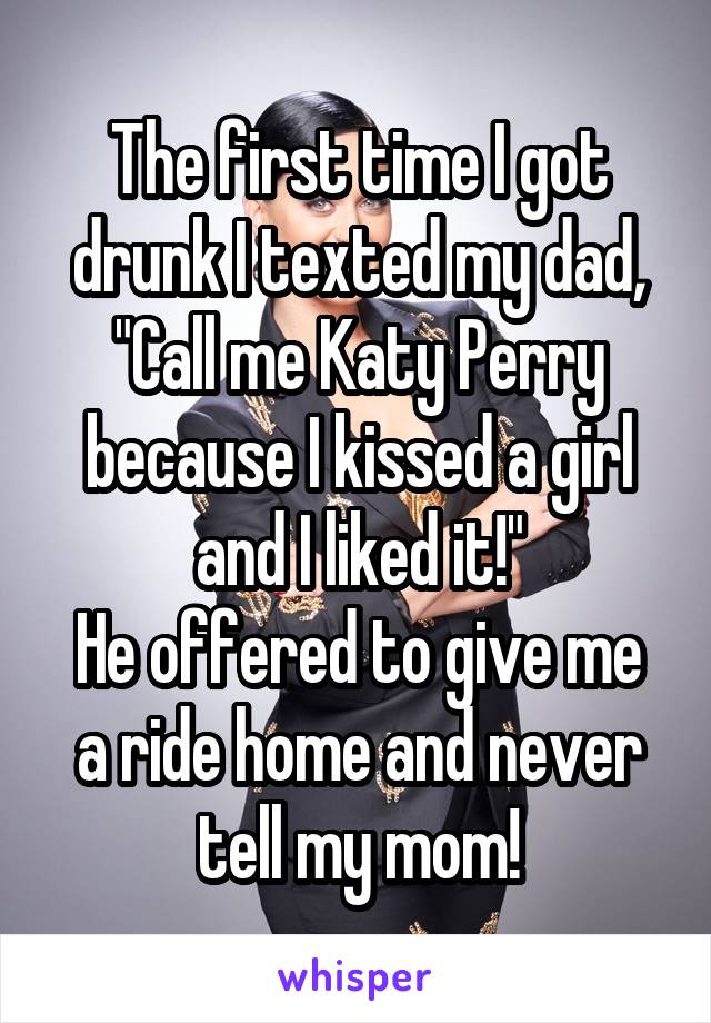 The first time I got drunk I texted my dad, "Call me Katy Perry because I kissed a girl and I liked it!"
He offered to give me a ride home and never tell my mom!