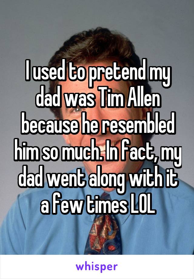 I used to pretend my dad was Tim Allen because he resembled him so much. In fact, my dad went along with it a few times LOL