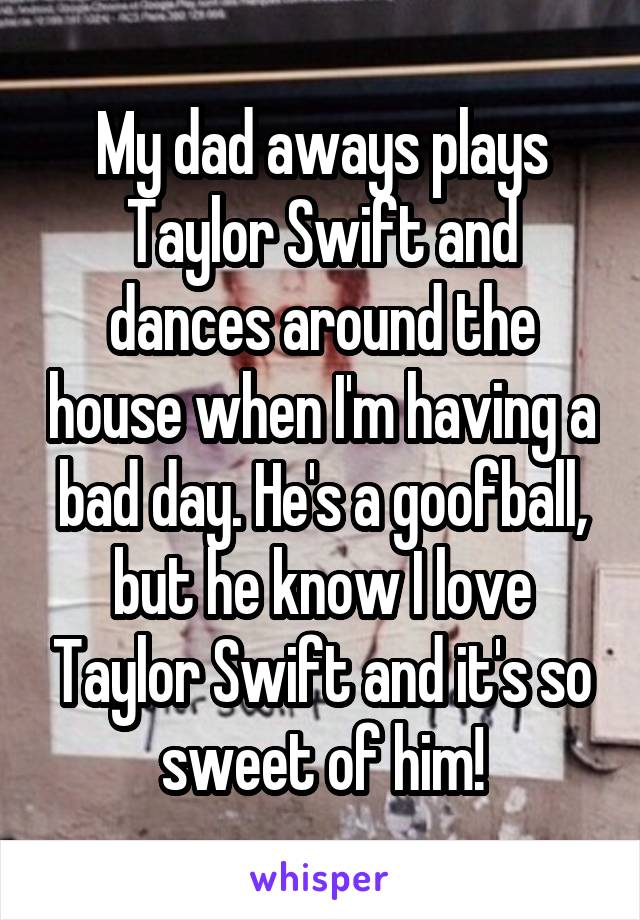 My dad aways plays Taylor Swift and dances around the house when I'm having a bad day. He's a goofball, but he know I love Taylor Swift and it's so sweet of him!