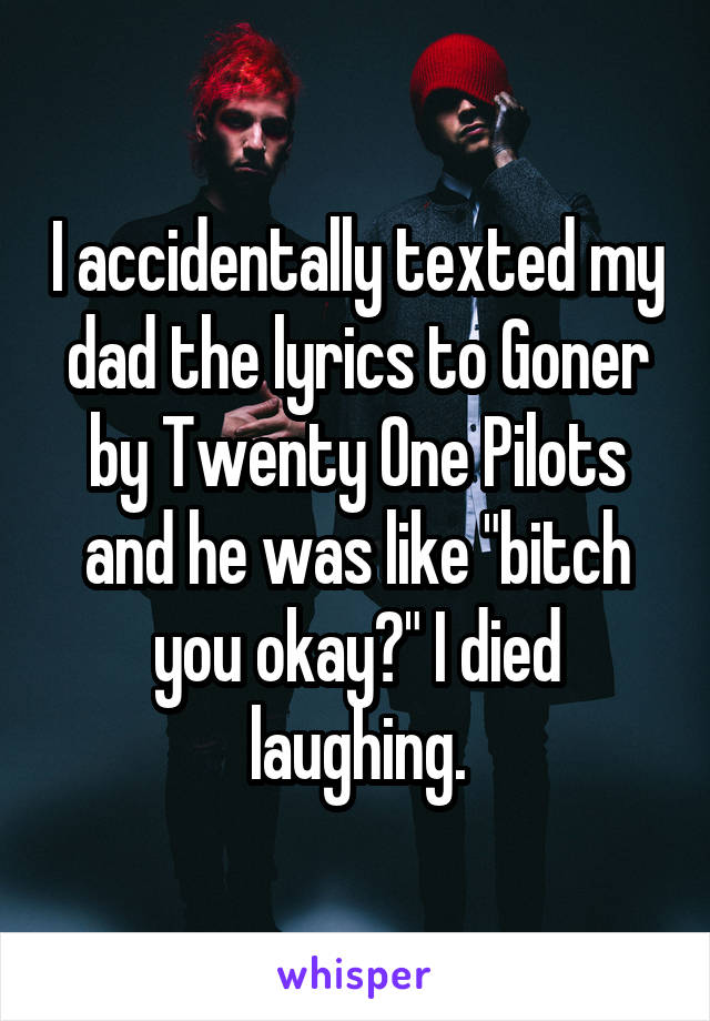 I accidentally texted my dad the lyrics to Goner by Twenty One Pilots and he was like "bitch you okay?" I died laughing.