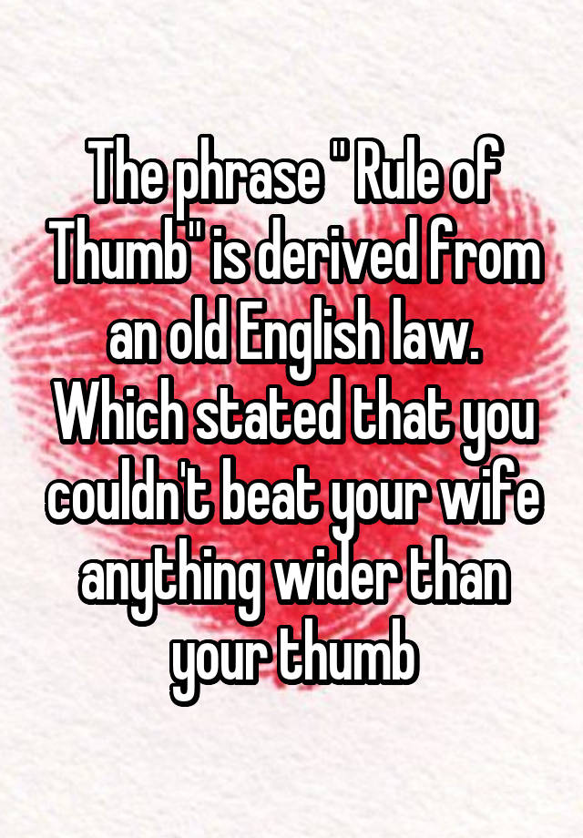 The phrase " Rule of Thumb" is derived from an old English law. Which stated that you couldn't beat your wife anything wider than your thumb