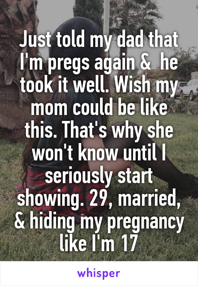 Just told my dad that I'm pregs again &  he took it well. Wish my mom could be like this. That's why she won't know until I seriously start showing. 29, married, & hiding my pregnancy like I'm 17