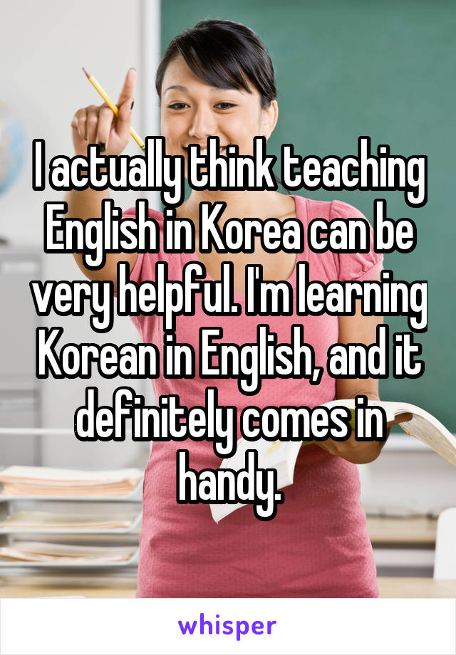 I actually think teaching English in Korea can be very helpful. I'm learning Korean in English, and it definitely comes in handy.