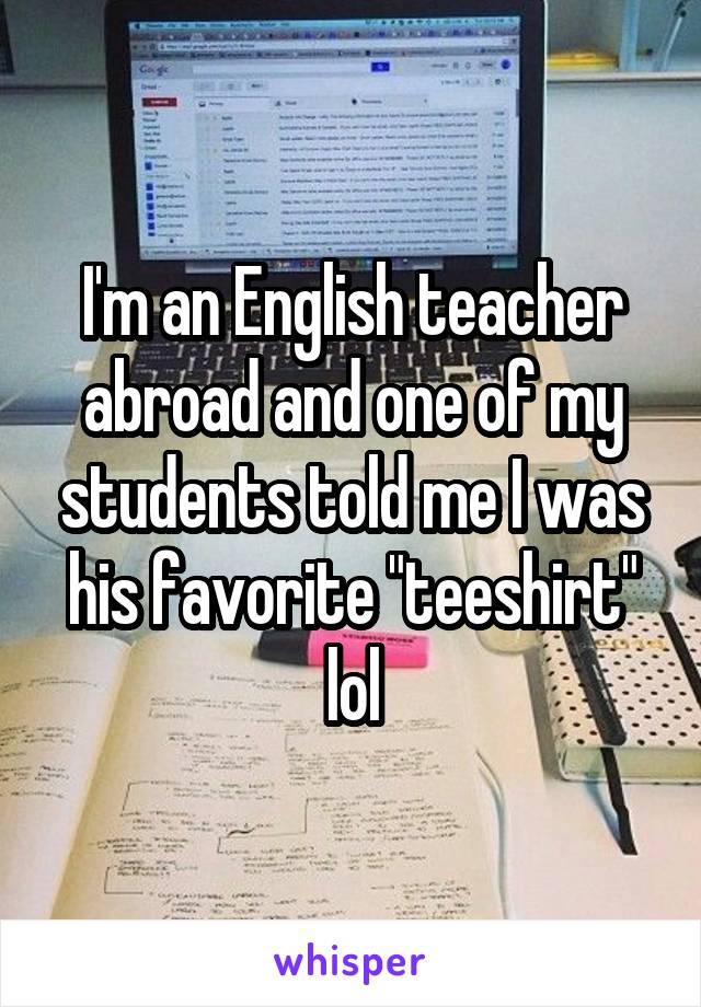 I'm an English teacher abroad and one of my students told me I was his favorite "teeshirt" lol